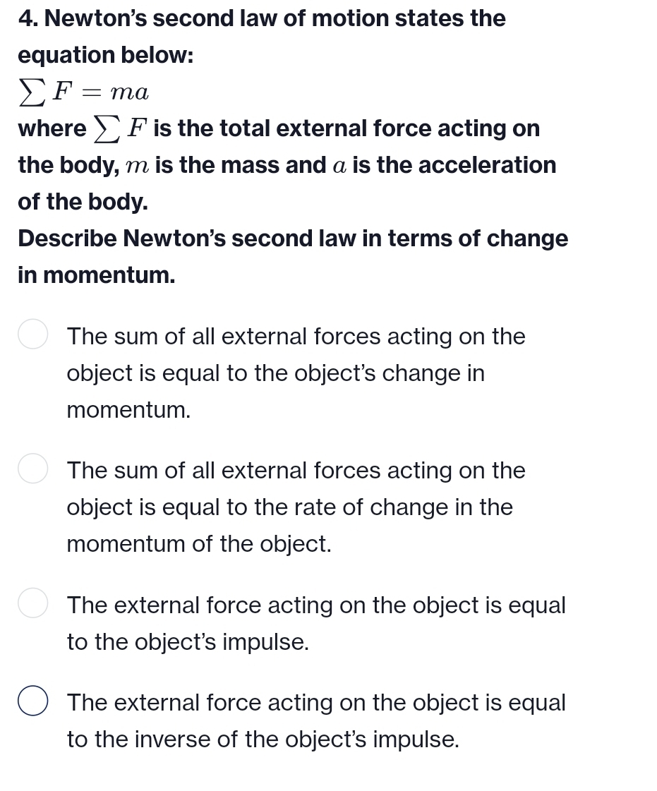 Newton's second law of motion states the
equation below:
sumlimits F=ma
where sumlimits F is the total external force acting on
the body, m is the mass and a is the acceleration
of the body.
Describe Newton's second law in terms of change
in momentum.
The sum of all external forces acting on the
object is equal to the object's change in
momentum.
The sum of all external forces acting on the
object is equal to the rate of change in the
momentum of the object.
The external force acting on the object is equal
to the object's impulse.
The external force acting on the object is equal
to the inverse of the object's impulse.