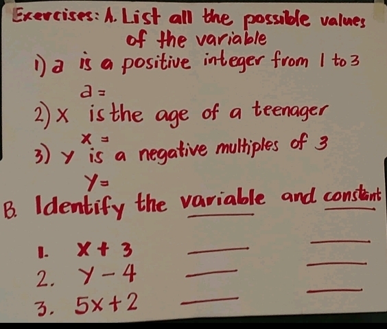 List all the possible values 
of the variable 
D a is a positive integer from 1 to 3
d=
2 ) x is the age of a teenager
x=
3) y is a negative multiples of 3
y=
B. Identify the variable and constant 
1. x+3 _ 
_ 
2. y-4 _ 
_ 
3. 5x+2 _ 
_