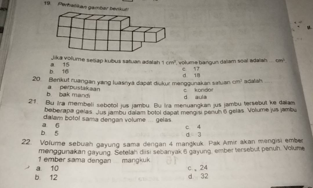 Perhatikan gambar beri
ap
Jika volume setiap kubus satuan adalah 1cm^3
a 15 , volume bangun dalam soal adalah cm^3
b. 16 c 17
d 18
20. Berikut ruangan yang luasnyá dapat diukur menggunakan satuan cm^2 adalah ...
a perpustakaan
c kordor
b bak mandi d aula
21. Bu Ira membeli sebotol jus jambu. Bu Ira menuangkan jus jambu tersebut ke dalam
beberapa gelas. Jus jambu dalam botol dapat mengisi penuh 6 gelas. Volume jus jambu
dalam botol sama dengan volume ... gelas
a 6 c 4
b 5
d 3
22. Volume sebuah gayung sama dengan 4 mangkuk Pak Amir akan mengisi ember
menggunakan gayung Setelah diisı sebanyak 6 gayung, ember tersebut penuh. Volume
1 ember sama dengan mangkuk
a. 10 c、 24
b 12 d 32