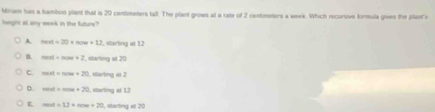 Mirism has a bamboo plant that is 20 centimeters tall. The plant grows at a rate of 2 centimeters a week. Which recursive formula gives the plast's
height al any week in the future?
A. heat=20* now+12 , starting at 12
B. mext=now+2 , starting at 20
C mxt=now+20 , starting at 2
D. nest=nos+20 , starting at 12
E. mati=12* now+20 , starting at 20