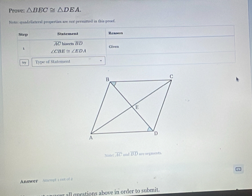 Prove: △ BEC≌ △ DEA. 
Note: quadrilateral properties are nof permitted in this proof. 
Step Statement Reason
overline AC bisects overline BD Given 
1
∠ CBE≌ ∠ EDA
try Type of Statement 
Noter overline AC and overline BD are segnents. 
Answer Attempt 1 sat of 2 
wer all questions above in order to submit.