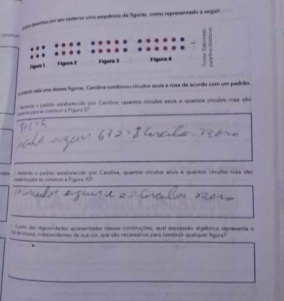 em seu cademo uma sequência de figuras, como representado a seguir. 
C aa 
o seurcada uma dessas figuras, Carolina combinou círculos azuis e rosa de acordo com um padrão. 
asedo o padão estabelecido por Carolina, quantos círculos azuis e quantos círculos rosa são 
ssc para se construir a Figura S? 
esse : Matendo o padrão estabelecido por Carolina, quantos círculos azuis e quantos círculos rosa são 
esskicspara se construir a Figura 107 
Apardas regularidades apresentadas nessas construções, qual expressão algébrica representa o 
i de cículos, independentes de sua cor, que são necessários para construir qualquer figura?