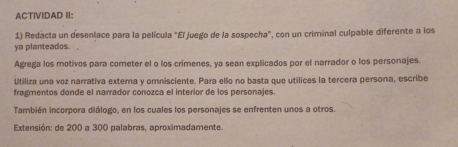 ACTIVIDAD II: 
1) Redacta un desenlace para la película “El juego de la sospecha”, con un criminal culpable diferente a los 
ya planteados. . 
Agrega los motivos para cometer el o los crímenes, ya sean explicados por el narrador o los personajes. 
Utiliza una voz narrativa externa y omnisciente. Para ello no basta que utilices la tercera persona, escribe 
fragmentos donde el narrador conozca el interior de los personajes. 
También incorpora diálogo, en los cuales los personajes se enfrenten unos a otros. 
Extensión: de 200 a 300 palabras, aproximadamente.