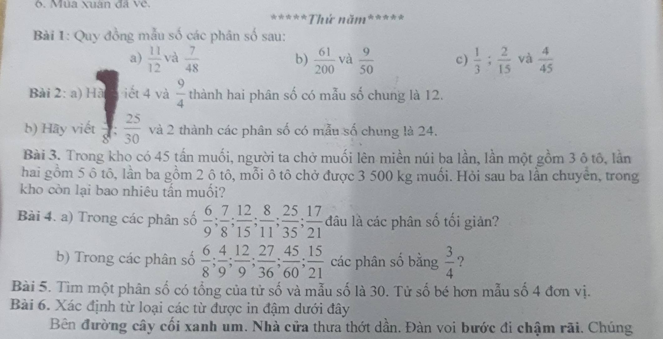 Mùa xuân đã về. 
*****Thứ năm***** 
Bài 1: Quy đồng mẫu số các phân số sau: 
a)  11/12  và  7/48   61/200  và  9/50  c)  1/3 ;  2/15  và  4/45 
b) 
Bài 2: a) Hà iết 4 và  9/4  thành hai phân số có mẫu số chung là 12. 
b) Hãy viết  3/8   25/30  và 2 thành các phân số có mẫu số chung là 24. 
Bài 3. Trong kho có 45 tấn muối, người ta chở muối lên miền núi ba lần, lần một gồm 3 ô tô, lần 
hai gồm 5 ô tô, lần ba gồm 2 ô tô, mỗi ô tô chở được 3 500 kg muối. Hỏi sau ba lần chuyển, trong 
kho còn lại bao nhiêu tấn muối? 
Bài 4. a) Trong các phân số  6/9 ;  7/8 ;  12/15 ;  8/11 ;  25/35 ;  17/21  đâu là các phân số tối giản? 
b) Trong các phân số  6/8 ;  4/9 ;  12/9 ;  27/36 ;  45/60 ;  15/21 cic phân số bằng .
 3/4  ? 
Bài 5. Tìm một phân số có tổng của tử số và mẫu số là 30. Tử số bé hơn mẫu số 4 đơn vị. 
Bài 6. Xác định từ loại các từ được in đậm dưới đây 
Bên đường cây cối xanh um. Nhà cửa thưa thớt dần. Đàn voi bước đi chậm rãi. Chúng