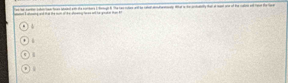 twil far ncesher cubes have faces tabeled with the numbers I through 6. The two nobes wid his ralled sioultanenuly. What is the promibilly that at beest one of the cuses will have the fase
Sabeled 5 showing ead that the sum of the chowing facss wl be greater than 4
A
B 14
c
D