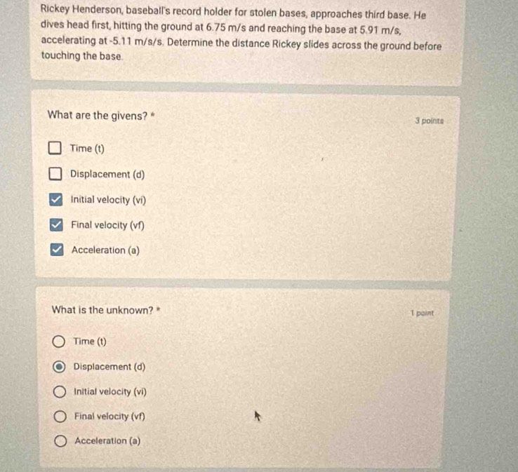 Rickey Henderson, baseball's record holder for stolen bases, approaches third base. He
dives head first, hitting the ground at 6.75 m/s and reaching the base at 5.91 m/s,
accelerating at -5.11 m/s/s. Determine the distance Rickey slides across the ground before
touching the base.
What are the givens? * 3 points
Time (t)
Displacement (d)
Initial velocity (vi)
Final velocity (vf)
Acceleration (a)
What is the unknown? * 1 paint
Time (t)
Displacement (d)
Initial velocity (vi)
Final velocity (vf)
Acceleration (a)