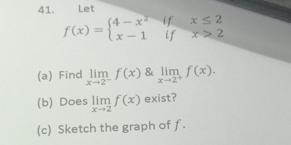 Let
f(x)=beginarrayl 4-x^2 x-1endarray. if 
if beginarrayr x≤ 2 x>2endarray
(a) Find limlimits _xto 2^-f(x) & limlimits _xto 2^+f(x). 
(b) Does limlimits _xto 2f(x) exist? 
(c) Sketch the graph of f.