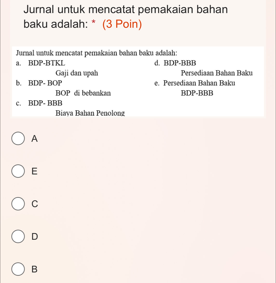 Jurnal untuk mencatat pemakaian bahan
baku adalah: * (3 Poin)
Jurnal untuk mencatat pemakaian bahan baku adalah:
a. BDP-BTKL d. BDP-BBB
Gaji dan upah Persediaan Bahan Baku
b. BDP- BOP e. Persediaan Bahan Baku
BOP di bebankan BDP-BBB
c. BDP- BBB
Biaya Bahan Penolong
A
E
C
D
B