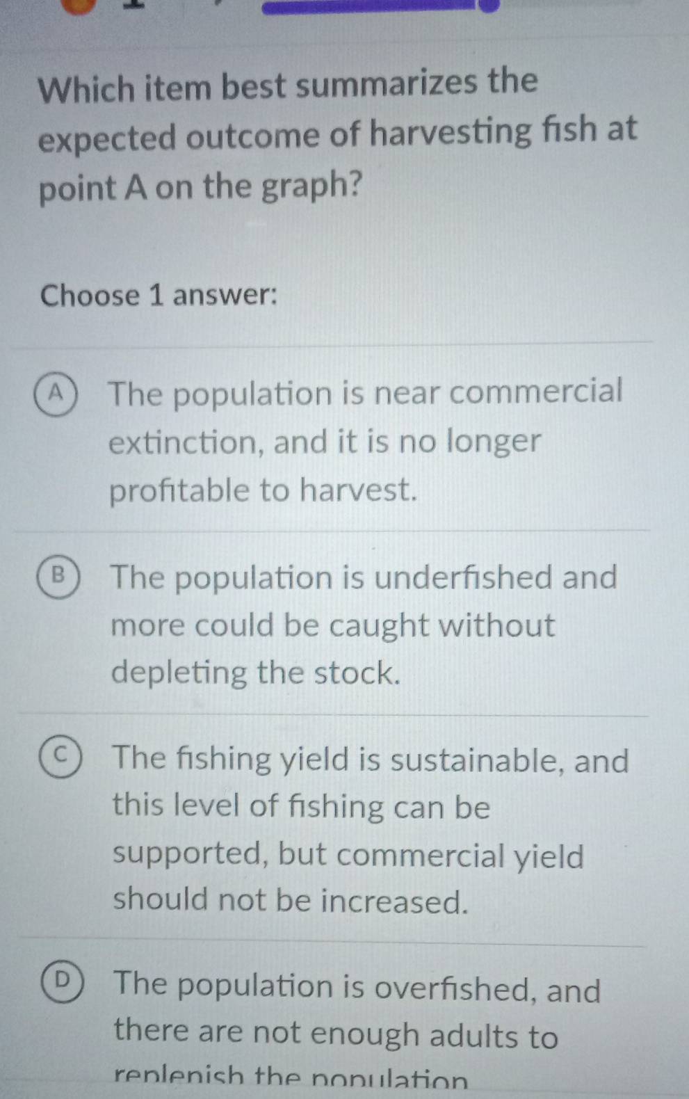 Which item best summarizes the
expected outcome of harvesting fish at
point A on the graph?
Choose 1 answer:
A) The population is near commercial
extinction, and it is no longer
proftable to harvest.
B The population is underfished and
more could be caught without
depleting the stock.
C) The fishing yield is sustainable, and
this level of fishing can be
supported, but commercial yield
should not be increased.
D The population is overfished, and
there are not enough adults to
replenish the nopulation