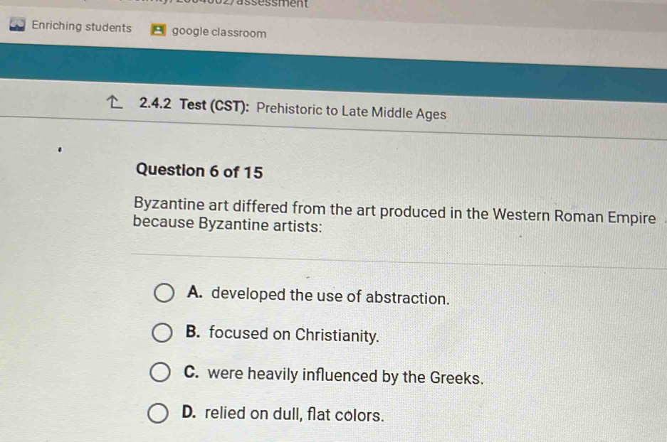 vassessment
Enriching students google classroom
2.4.2 Test (CST): Prehistoric to Late Middle Ages
Question 6 of 15
Byzantine art differed from the art produced in the Western Roman Empire
because Byzantine artists:
A. developed the use of abstraction.
B. focused on Christianity.
C. were heavily influenced by the Greeks.
D. relied on dull, flat colors.