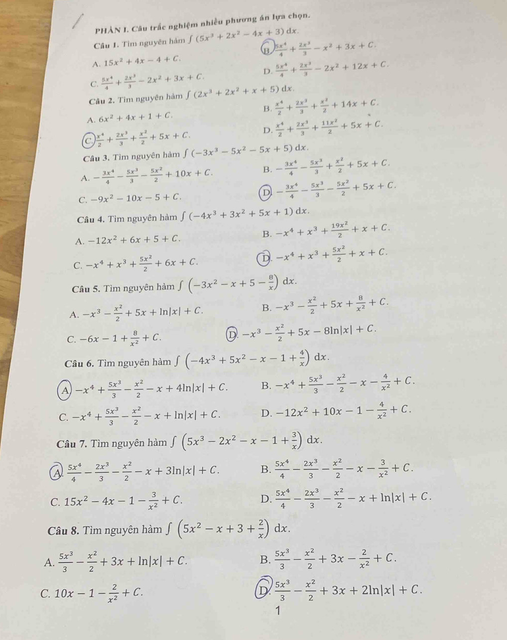 PHẢN I. Câu trắc nghiệm nhiều phương án lựa chọn.
Cầu 1. Tìm nguyên hàm ∈tlimits (5x^3+2x^2-4x+3) dx.
(B
A. 15x^2+4x-4+C.  5x^4/4 + 2x^3/3 -x^2+3x+C.
D.
C.  5x^4/4 + 2x^3/3 -2x^2+3x+C.  5x^4/4 + 2x^3/3 -2x^2+12x+C.
Câu 2. Tim nguyên hàm ∈tlimits (2x^3+2x^2+x+5) dx.
B.  x^4/2 + 2x^3/3 + x^2/2 +14x+C.
A. 6x^2+4x+1+C.
c  x^4/2 + 2x^3/3 + x^2/2 +5x+C.
D.  x^4/2 + 2x^3/3 + 11x^2/2 +5x+C.
Câu 3. Tìm nguyên hàm ∈t (-3x^3-5x^2-5x+5)dx.
A. - 3x^4/4 - 5x^3/3 - 5x^2/2 +10x+C. B. - 3x^4/4 - 5x^3/3 + x^2/2 +5x+C.
C. -9x^2-10x-5+C.
D - 3x^4/4 - 5x^3/3 - 5x^2/2 +5x+C.
Câu 4. Tìm nguyên hàm ∈t (-4x^3+3x^2+5x+1)dx.
A. -12x^2+6x+5+C.
B. -x^4+x^3+ 19x^2/2 +x+C.
C. -x^4+x^3+ 5x^2/2 +6x+C.
D -x^4+x^3+ 5x^2/2 +x+C.
Câu 5. Tìm nguyên hàm ∈t (-3x^2-x+5- 8/x )dx.
A. -x^3- x^2/2 +5x+ln |x|+C.
B. -x^3- x^2/2 +5x+ 8/x^2 +C.
C. -6x-1+ 8/x^2 +C.
D -x^3- x^2/2 +5x-8ln |x|+C.
Câu 6. Tìm nguyên hàm ∈t (-4x^3+5x^2-x-1+ 4/x )dx.
A -x^4+ 5x^3/3 - x^2/2 -x+4ln |x|+C. B. -x^4+ 5x^3/3 - x^2/2 -x- 4/x^2 +C.
C. -x^4+ 5x^3/3 - x^2/2 -x+ln |x|+C. D. -12x^2+10x-1- 4/x^2 +C.
Câu 7. Tìm nguyên hàm ∈t (5x^3-2x^2-x-1+ 3/x )dx.
a  5x^4/4 - 2x^3/3 - x^2/2 -x+3ln |x|+C. B.  5x^4/4 - 2x^3/3 - x^2/2 -x- 3/x^2 +C.
C. 15x^2-4x-1- 3/x^2 +C. D.  5x^4/4 - 2x^3/3 - x^2/2 -x+ln |x|+C.
Câu 8. Tìm nguyên hàm ∈t (5x^2-x+3+ 2/x )dx.
A.  5x^3/3 - x^2/2 +3x+ln |x|+C.  5x^3/3 - x^2/2 +3x- 2/x^2 +C.
B.
C. 10x-1- 2/x^2 +C.  5x^3/3 - x^2/2 +3x+2ln |x|+C.
D
1