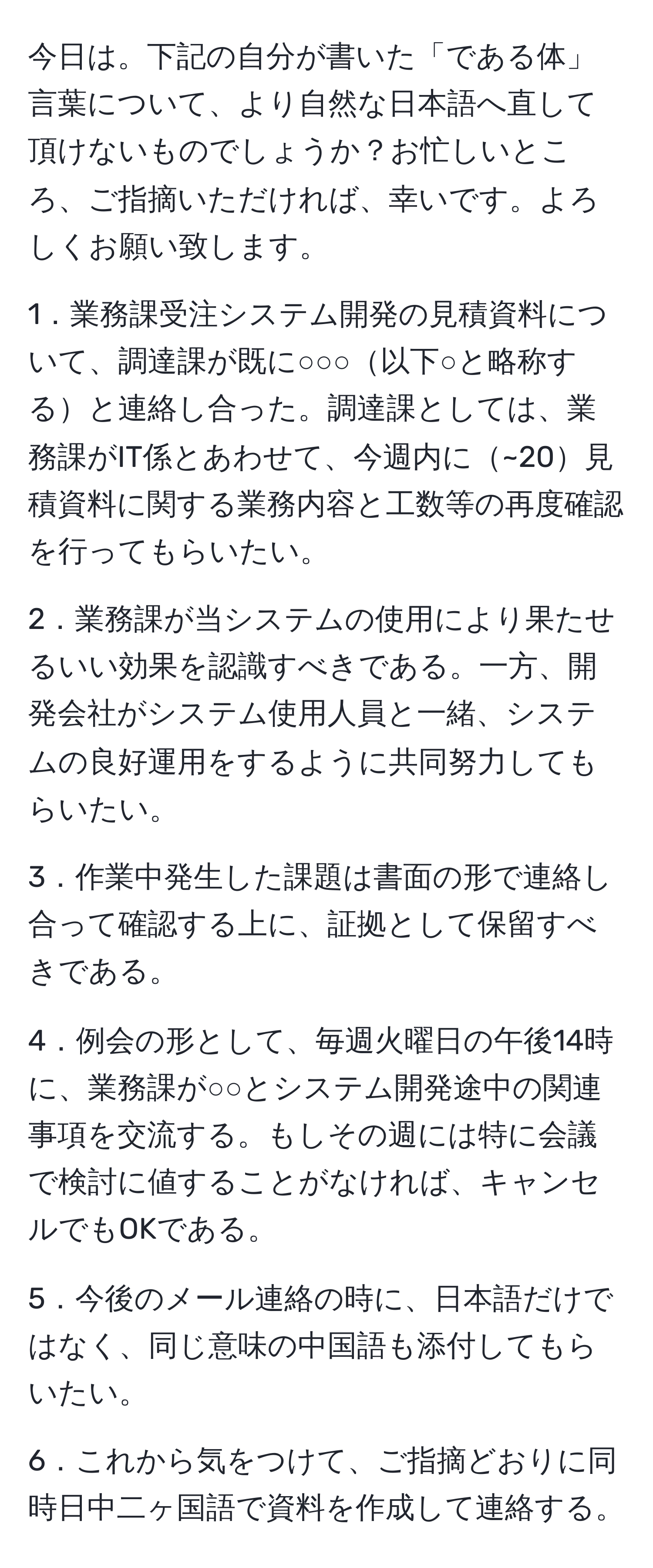 今日は。下記の自分が書いた「である体」言葉について、より自然な日本語へ直して頂けないものでしょうか？お忙しいところ、ご指摘いただければ、幸いです。よろしくお願い致します。

1．業務課受注システム開発の見積資料について、調達課が既に○○○以下○と略称すると連絡し合った。調達課としては、業務課がIT係とあわせて、今週内に~20見積資料に関する業務内容と工数等の再度確認を行ってもらいたい。

2．業務課が当システムの使用により果たせるいい効果を認識すべきである。一方、開発会社がシステム使用人員と一緒、システムの良好運用をするように共同努力してもらいたい。

3．作業中発生した課題は書面の形で連絡し合って確認する上に、証拠として保留すべきである。

4．例会の形として、毎週火曜日の午後14時に、業務課が○○とシステム開発途中の関連事項を交流する。もしその週には特に会議で検討に値することがなければ、キャンセルでもOKである。

5．今後のメール連絡の時に、日本語だけではなく、同じ意味の中国語も添付してもらいたい。

6．これから気をつけて、ご指摘どおりに同時日中二ヶ国語で資料を作成して連絡する。