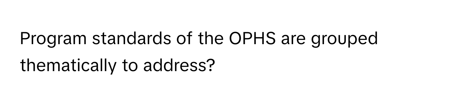 Program standards of the OPHS are grouped thematically to address?