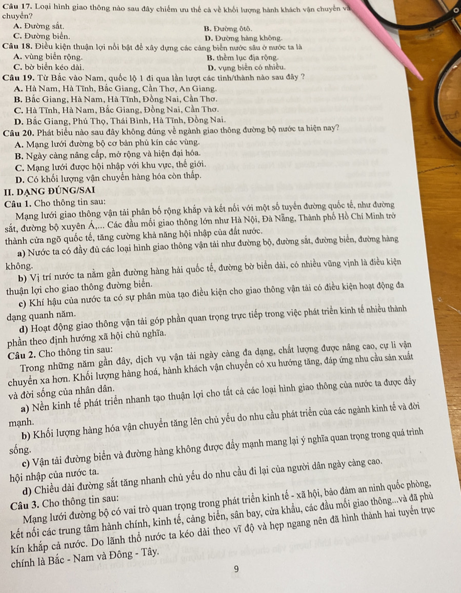 Loại hình giao thông nào sau đây chiếm ưu thế cả về khối lượng hành khách vận chuyển và
chuyền?
A. Đường sắt. B. Đường ôtô.
C. Đường biển. D. Đường hàng không.
Câu 18. Điều kiện thuận lợi nổi bật để xây dựng các cảng biển nước sâu ở nước ta là
A. vùng biển rộng. B. thểm lục địa rộng.
C. bờ biển kéo dài. D. vụng biển có nhiều.
Câu 19. Từ Bắc vào Nam, quốc lộ 1 đi qua lần lượt các tinh/thành nào sau đây ?
A. Hà Nam, Hà Tĩnh, Bắc Giang, Cần Thơ, An Giang.
B. Bắc Giang, Hà Nam, Hà Tĩnh, Đồng Nai, Cần Thơ.
C. Hà Tĩnh, Hà Nam, Bắc Giang, Đồng Nai, Cần Thơ.
D. Bắc Giang, Phú Thọ, Thái Bình, Hà Tĩnh, Đồng Nai.
Câu 20. Phát biểu nào sau đây không đúng về ngành giao thông đường bộ nước ta hiện nay?
A. Mạng lưới đường bộ cơ bản phủ kín các vùng.
B. Ngày càng nâng cấp, mở rộng và hiện đại hóa.
C. Mạng lưới được hội nhập với khu vực, thế giới.
D. Có khối lượng vận chuyền hàng hóa còn thấp.
II. DẠNG ĐÚNG/SAI
Câu 1. Cho thông tin sau:
Mạng lưới giao thông vận tải phân bố rộng khắp và kết nối với một số tuyến đường quốc tế, như đường
sắt, đường bộ xuyên Á,... Các đầu mối giao thông lớn như Hà Nội, Đà Nẵng, Thành phố Hồ Chí Minh trở
thành cửa ngõ quốc tế, tăng cường khả năng hội nhập của đất nước.
a) Nước ta có đầy đủ các loại hình giao thông vận tải như đường bộ, đường sắt, đường biển, đường hàng
không.
b) Vị trí nước ta nằm gần đường hàng hải quốc tế, đường bờ biển dài, có nhiều vũng vịnh là điều kiện
thuận lợi cho giao thông đường biển.
c) Khí hậu của nước ta có sự phân mùa tạo điều kiện cho giao thông vận tải có điều kiện hoạt động đa
dạng quanh năm.
d) Hoạt động giao thông vận tải góp phần quan trọng trực tiếp trong việc phát triển kinh tế nhiều thành
phần theo định hướng xã hội chủ nghĩa.
Câu 2. Cho thông tin sau:
Trong những năm gần đây, dịch vụ vận tải ngày càng đa dạng, chất lượng được nâng cao, cự li vận
chuyển xa hơn. Khối lượng hàng hoá, hành khách vận chuyền có xu hướng tăng, đáp ứng nhu cầu sản xuất
và đời sống của nhân dân.
a) Nền kinh tế phát triển nhanh tạo thuận lợi cho tất cả các loại hình giao thông của nước ta được đầy
b) Khối lượng hàng hóa vận chuyển tăng lên chủ yếu do nhu cầu phát triển của các ngành kinh tế và đời
mạnh.
c) Vận tải đường biển và đường hàng không được đầy mạnh mang lại ý nghĩa quan trọng trong quá trình
sống.
hội nhập của nước ta.
d) Chiều dài đường sắt tăng nhanh chủ yếu do nhu cầu đi lại của người dân ngày càng cao.
Mạng lưới đường bộ có vai trò quan trọng trong phát triển kinh tế - xã hội, bảo đảm an ninh quốc phòng,
Câu 3. Cho thông tin sau:
kết nối các trung tâm hành chính, kinh tế, cảng biển, sân bay, cửa khẩu, các đầu mối giao thông...và đã phủ
kín khắp cả nước. Do lãnh thổ nước ta kéo dài theo vĩ độ và hẹp ngang nên đã hình thành hai tuyển trục
chính là Bắc - Nam và Đông - Tây.
9