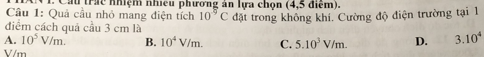 Cầu trác nhiệm nhiều phương án lựa chọn (4,5 điểm).
Câu 1: Quả cầu nhỏ mang điện tích 10^(-9)C đặt trong không khí. Cường độ điện trường tại 1
điểm cách quả cầu 3 cm là
A. 10^5V/m. B. 10^4V/m. C. 5.10^3V/m. D. 3.10^4
V/m