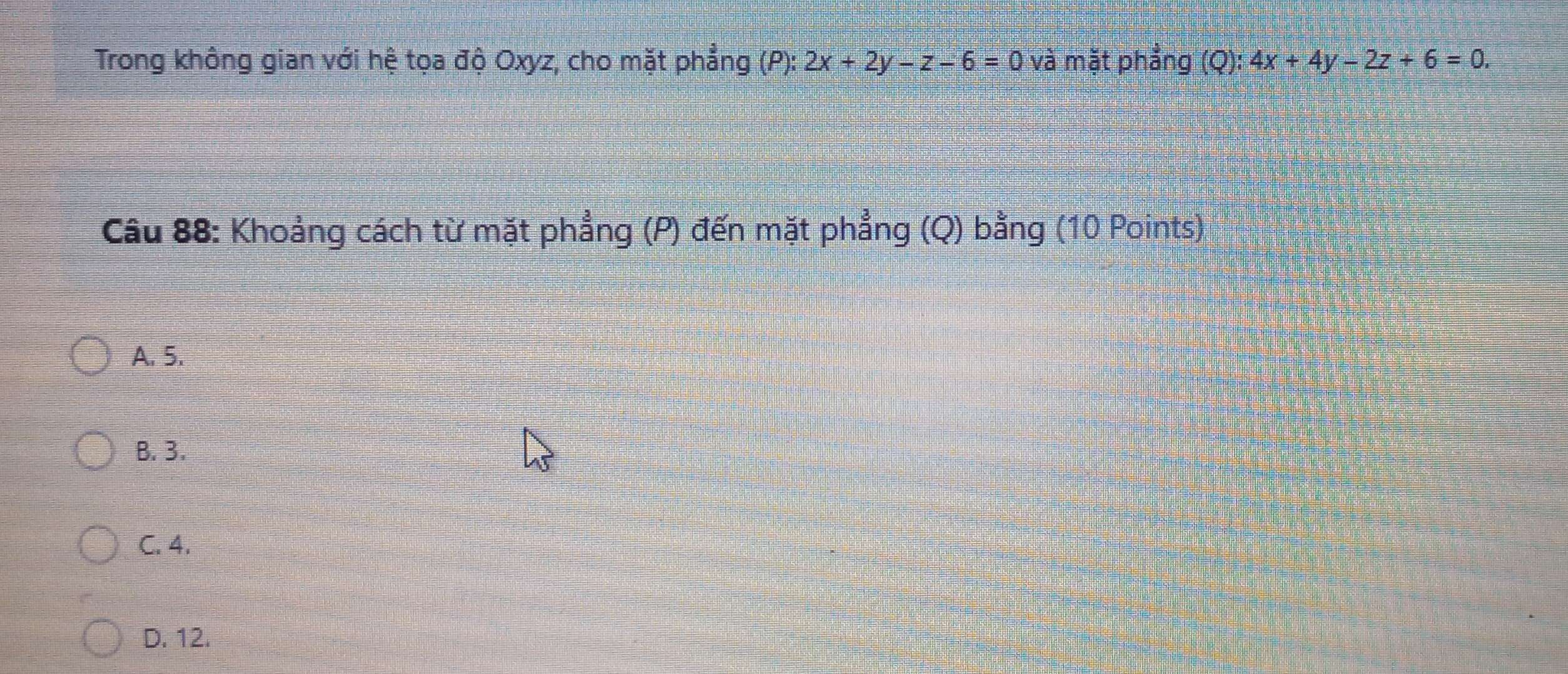 Trong không gian với hệ tọa độ Oxyz, cho mặt phẳng (P): 2x+2y-z-6=0 và mặt phẳng (Q): 4x+4y-2z+6=0. 
Câu 88: Khoảng cách từ mặt phẳng (P) đến mặt phẳng (Q) bằng (10 Points)
A. 5.
B. 3.
C. 4.
D. 12.