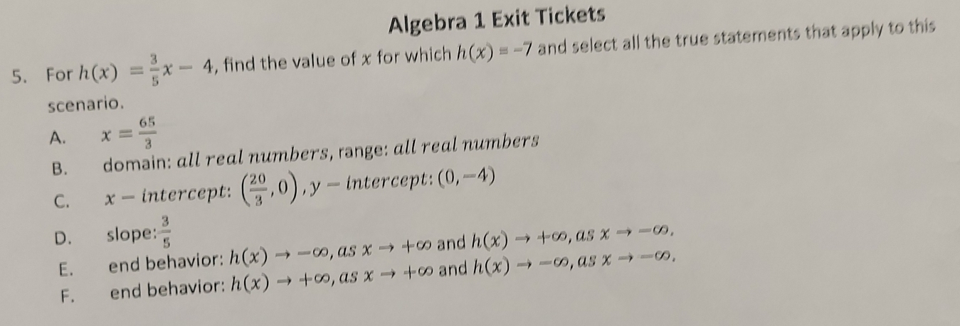 Algebra 1 Exit Tickets
5. For h(x)= 3/5 x-4 , find the value of x for which h(x)=-7 and select all the true statements that apply to this
scenario.
A. x= 65/3 
B. domain: all real numbers, rnge: all real numbers
C. x − intercept: ( 20/3 ,0), y= intercept: (0,-4)
D. slope:  3/5  h(x)to +∈fty , asxto -∈fty ,
E. end behavior: h(x)to -∈fty , asxto +∈fty and
F. end behavior: h(x)to +∈fty , asxto +∈fty and h(x)to -∈fty , asxto -∈fty.