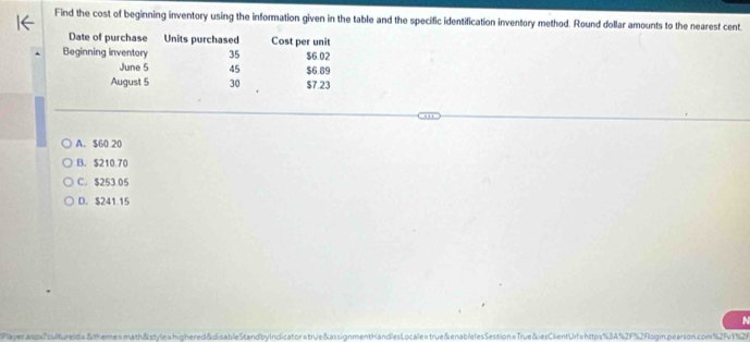 Find the cost of beginning inventory using the information given in the table and the specific identification inventory method. Round dollar amounts to the nearest cent.
Date of purchase Units purchased Cost per unit
Beginning inventory 35 $6.02
June 5 45 $6.89
August 5 30 $7.23
A. $60 20
B. $210.70
C. $253 05
D. $241.15
N
Playeraspx?cultureld=&theme=math&style=highered&disableStandbyIndicator=true&assignmentHandlesLocale=true&enablelesSession=True&esClientUrl=https%3A%2F%2Flogin.pearson.com%2Fv1%2F