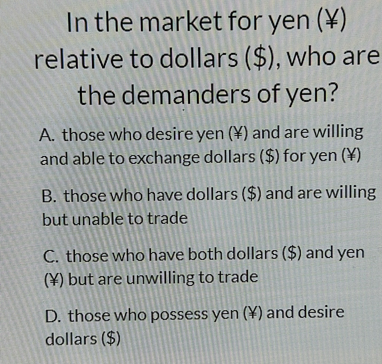 In the market for yen (¥)
relative to dollars ($), who are
the demanders of yen?
A. those who desire yen (¥) and are willing
and able to exchange dollars ($) for yen (¥)
B. those who have dollars ($) and are willing
but unable to trade
C. those who have both dollars ($) and yen
(¥) but are unwilling to trade
D. those who possess yen (¥) and desire
dollars ($)