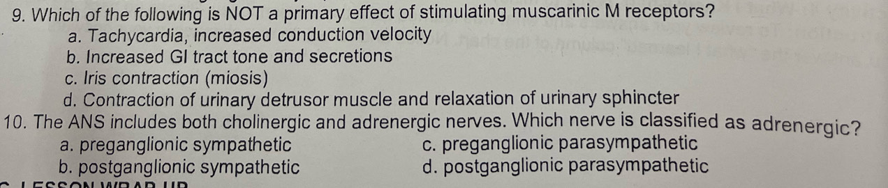 Which of the following is NOT a primary effect of stimulating muscarinic M receptors?
a. Tachycardia, increased conduction velocity
b. Increased GI tract tone and secretions
c. Iris contraction (miosis)
d. Contraction of urinary detrusor muscle and relaxation of urinary sphincter
10. The ANS includes both cholinergic and adrenergic nerves. Which nerve is classified as adrenergic?
a. preganglionic sympathetic c. preganglionic parasympathetic
b. postganglionic sympathetic d. postganglionic parasympathetic