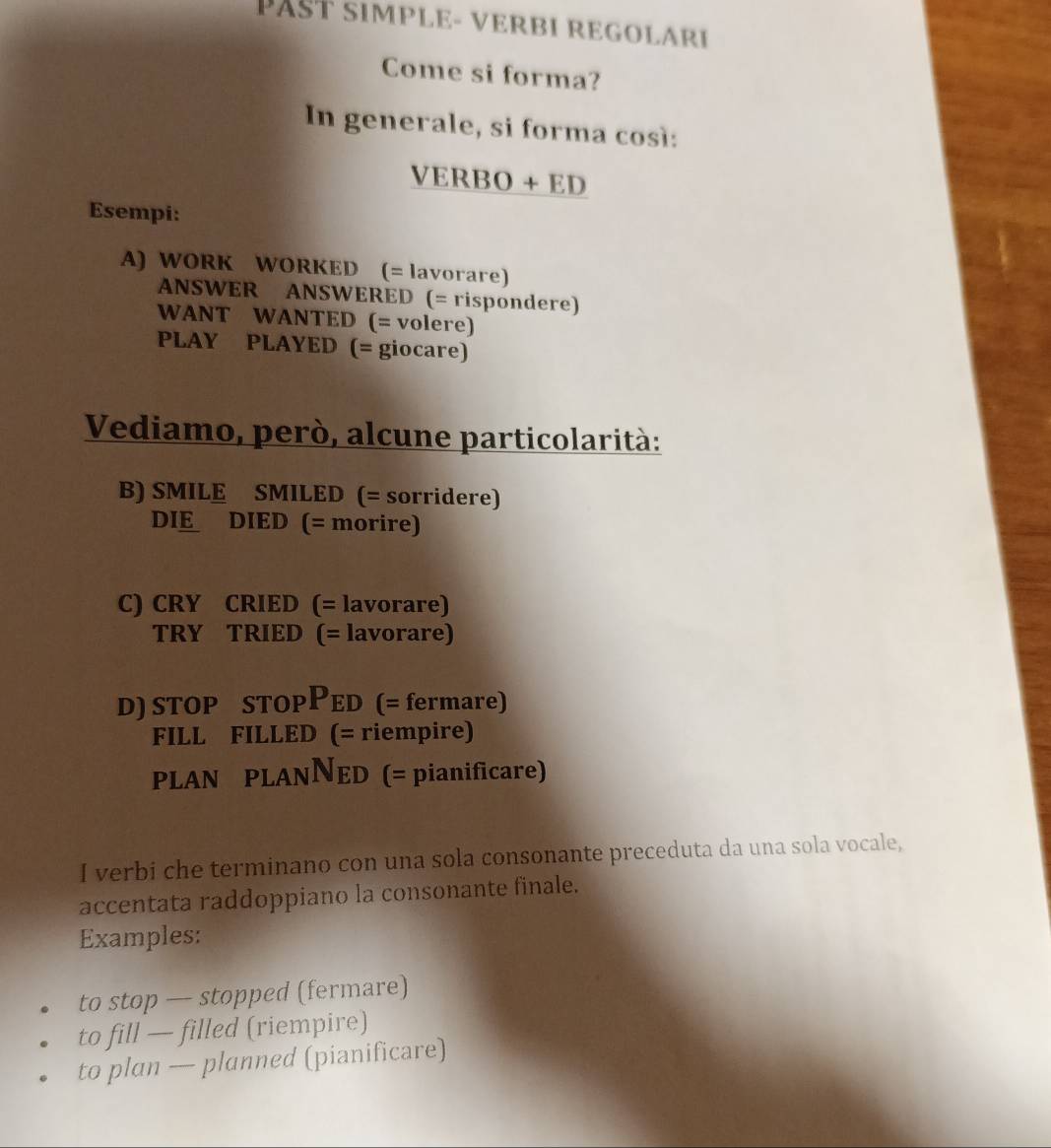 PAST simPlE- vErBı REGOLARI 
Come si forma? 
In generale, si forma così: 
VERBO + ED 
Esempi: 
A) WORK WORKED (= lavorare) 
ANSWER ANSWERED (= rispondere) 
WANT WANTED (= volere) 
PLAY PLAYED (= giocare) 
Vediamo, però, alcune particolarità: 
B) SMILE SMILED (= sorridere) 
DIE DIED (= morire) 
C) CRY CRIED (= lavorare) 
TRY TRIED (= lavorare) 
D) STOP STOPPED (= fermare) 
FILL FILLED (= riempire) 
PLAN PLANNED (= pianificare) 
I verbi che terminano con una sola consonante preceduta da una sola vocale, 
accentata raddoppiano la consonante finale. 
Examples: 
to stop — stopped (fermare) 
to fill — filled (riempire) 
to plan — planned (pianificare)