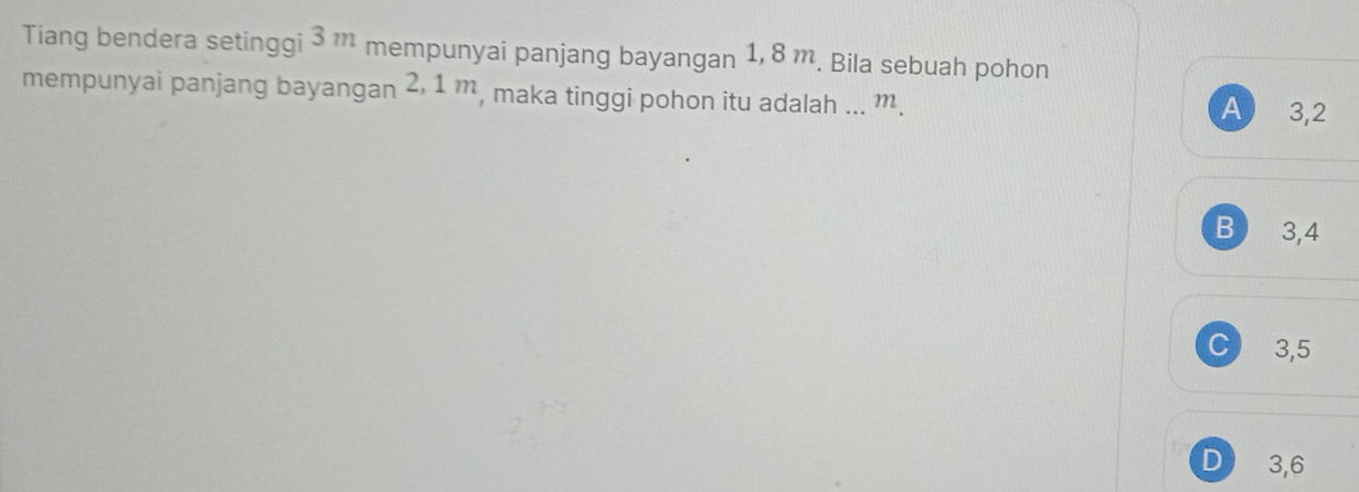 Tiang bendera setinggi 3m mempunyai panjang bayangan 1, 8 m. Bila sebuah pohon
mempunyai panjang bayangan 2, 1 m, maka tinggi pohon itu adalah ... m. A 3, 2
B 3, 4
C 3, 5
D 3, 6