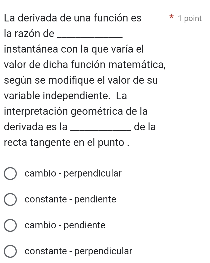 La derivada de una función es * 1 point
la razón de_
instantánea con la que varía el
valor de dicha función matemática,
según se modifique el valor de su
variable independiente. La
interpretación geométrica de la
derivada es la _de la
recta tangente en el punto .
cambio - perpendicular
constante - pendiente
cambio - pendiente
constante - perpendicular