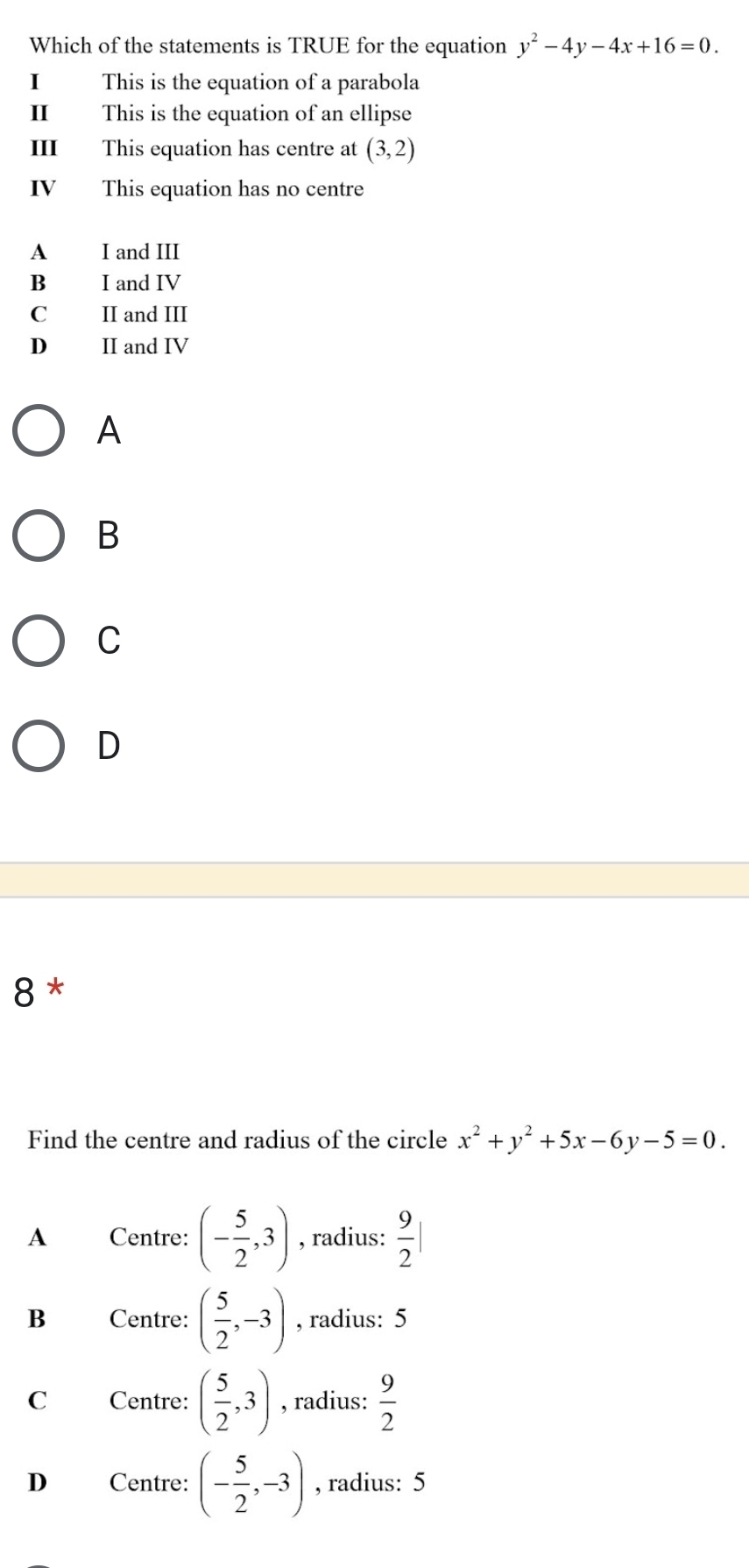 Which of the statements is TRUE for the equation y^2-4y-4x+16=0. 
I This is the equation of a parabola
II This is the equation of an ellipse
III This equation has centre at (3,2)
IV This equation has no centre
A I and III
B I and IV
C II and III
D II and IV
A
B
C
D
8*
Find the centre and radius of the circle x^2+y^2+5x-6y-5=0.
A Centre: (- 5/2 ,3) , radius:  9/2 |
B Centre: ( 5/2 ,-3) , radius: 5
C Centre: ( 5/2 ,3) , radius:  9/2 
D Centre: (- 5/2 ,-3) , radius: 5