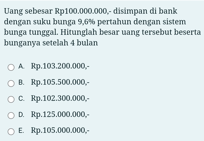 Uang sebesar Rp100.000.000,- disimpan di bank
dengan suku bunga 9,6% pertahun dengan sistem
bunga tunggal. Hitunglah besar uang tersebut beserta
bunganya setelah 4 bulan
A. Rp.103.200.000,-
B. Rp.105.500.000,-
c. Rp.102.300.000,-
D. Rp.125.000.000,-
E. Rp.105.000.000,-