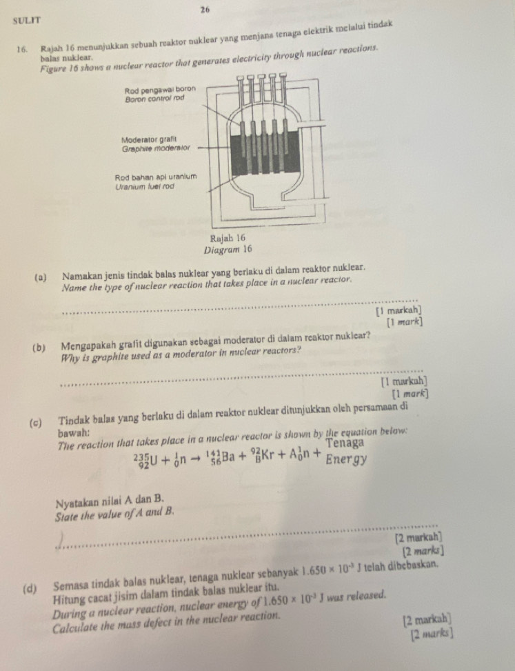 SULIT 
16. Rajah 16 menunjukkan sebuah reaktor nuklear yang menjana tenaga elektrik melalui tindak 
balas nuklear. 
Figure 16 showeactor that generates electricity through nuclear reactions. 
(a) Namakan jenis tindak balas nuklear yang berlaku di dalam reaktor nuklear. 
_ 
Name the type of nuclear reaction that takes place in a nuclear reactor. 
[l markah] 
[1 mark] 
(b) Mengapakah grafit digunakan sebagai moderator di dalam reaktor nuklear? 
_ 
Why is graphite used as a moderator in nuclear reactors? 
[l markah] 
[1 mark] 
(c) Tindak balas yang berlaku di dalam reaktor nuklear ditunjukkan olch persamaan di 
bawah: 
The reaction that takes place in a nuclear reactor is shown by the equation below:
_(92)^(235)U+_0^(1nto _(56)^(141)Ba+_8^(92)Kr+A_0^1n+_(Ener)^1gy
Nyatakan nilai A dan B. 
_ 
State the value of A and B. 
[2 markah] 
[2 marks] 
(d) Semasa tindak balas nuklear, tenaga nuklear sebanyak 1.650* 10^-3)J telah dibcbaskan. 
Hitung cacat jisim dalam tindak balas nuklear itu. 
During a nuclear reaction, nuclear energy of 1.650* 10^(-3)J was released. 
Calculate the mass defect in the nuclear reaction. 
[2 markah] 
[2 marks]