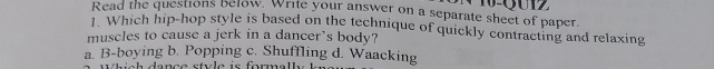 Read the questions below. Write your answer on a separate sheet of paper. 6 0 
1. Which hip-hop style is based on the technique of quickly contracting and relaxing
muscles to cause a jerk in a dancer’s body?
a. B-boying b. Popping c. Shuffling d. Waacking