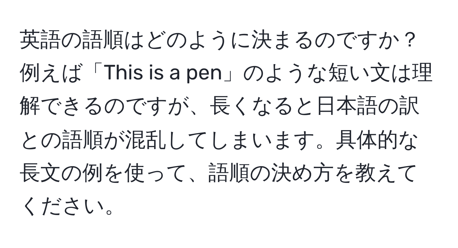 英語の語順はどのように決まるのですか？例えば「This is a pen」のような短い文は理解できるのですが、長くなると日本語の訳との語順が混乱してしまいます。具体的な長文の例を使って、語順の決め方を教えてください。