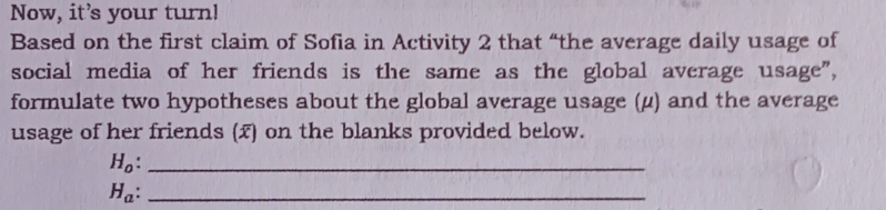 Now, it’s your turn! 
Based on the first claim of Sofia in Activity 2 that “the average daily usage of 
social media of her friends is the same as the global average usage", 
formulate two hypotheses about the global average usage (μ) and the average 
usage of her friends (x) on the blanks provided below. 
_ H_0 : 
_ H_a :