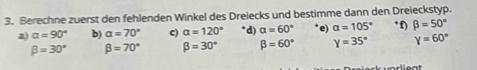 Berechne zuerst den fehlenden Winkel des Dreiecks und bestimme dann den Dreieckstyp. 
2) alpha =90° b) alpha =70° c) alpha =120° d) alpha =60° e) alpha =105° * f) beta =50°
beta =30° beta =70° beta =30° beta =60° Y=35° Y=60°