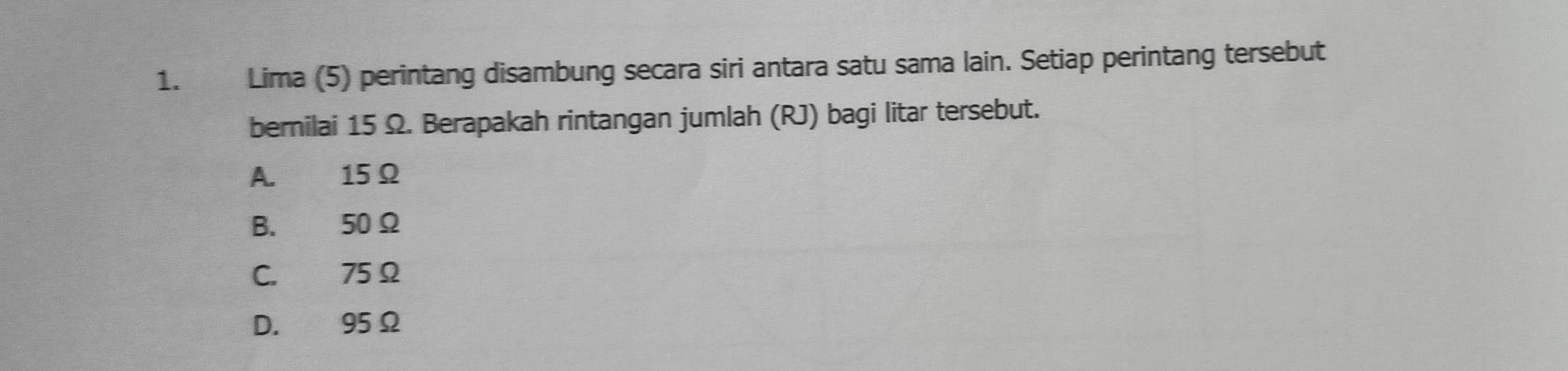 Lima (5) perintang disambung secara siri antara satu sama lain. Setiap perintang tersebut
bernilai 15 Ω. Berapakah rintangan jumlah (RJ) bagi litar tersebut.
A. 15Ω
B. 50Ω
C. 75 Ω
D. 95Ω