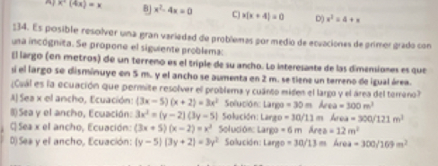 ^ x^+(4x)=x B x^2-4x=0 C x(x+4)=0 D() x^2=4+x
:34. Es posible resolver una gran variedad de problemas por medio de ecuaciones de primer grado con
una incógnita. Se propone el siguiente problema:
El largo (en metros) de un terreno es el triple de su ancho. Lo interesante de las dimensiones es que
sí el largo se disminuye en 5 m. y el ancho se aumenta en 2 m. se tiene un terreno de igual área.
¿Cuál es la ecuación que permite resolver el problema y cuánto miden el largo y el área del terreno?
A) Ses x el ancho, Ecuación: (3x-5)(x+2)=3x^2 Solución: Largo =30m kea=300m^2
8 Sea y el ancho, Ecuación: 3x^2=(y-2)(3y-5) Solución: Largo =30/11 m Area=300/121m^3
C Sea x el ancho, Ecuación: (3x+5)(x-2)=x^2 Solución: Largo =6m Ar a=12m^2
D) Sea y el ancho, Ecuación: (y-5)(3y+2)=3y^2 Solución: Largo =30/13m | 1i =300/169m^2