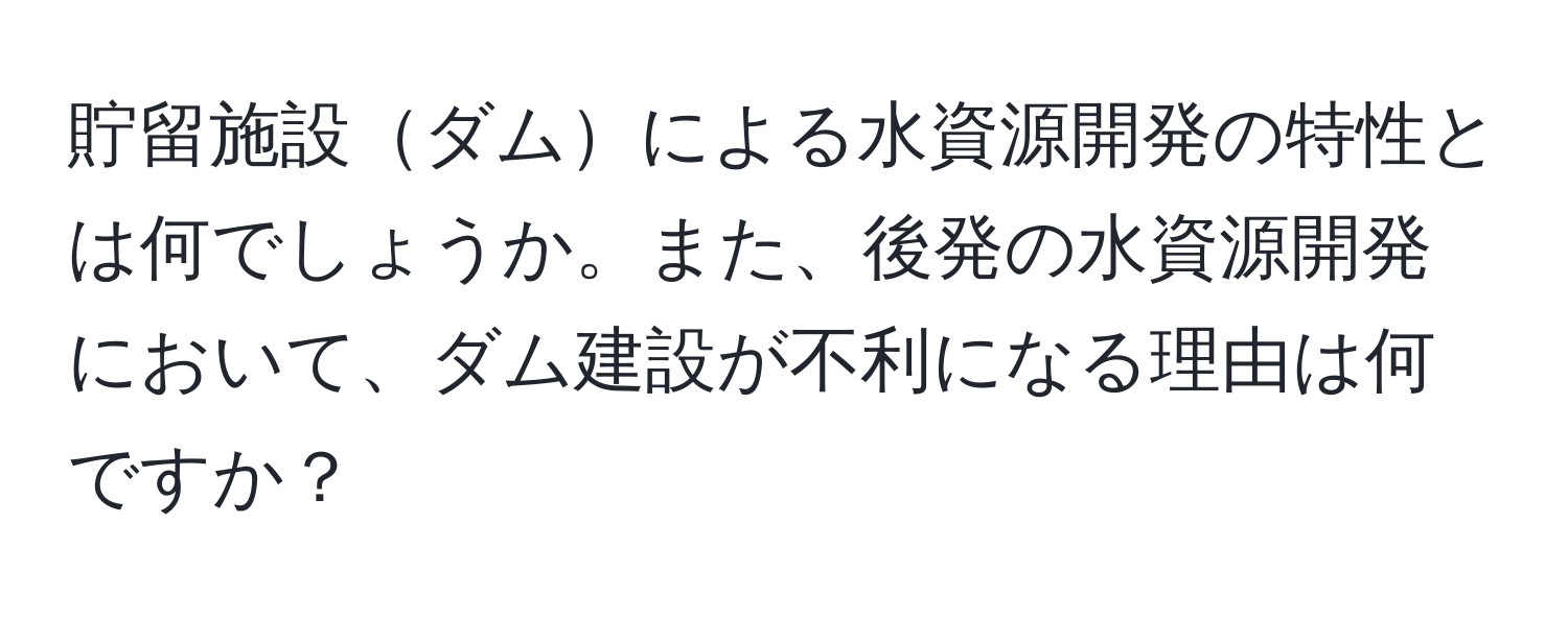 貯留施設ダムによる水資源開発の特性とは何でしょうか。また、後発の水資源開発において、ダム建設が不利になる理由は何ですか？