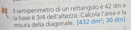 Il semiperimetro di un rettangolo è 42 dm e 
la base è 3/4 dell'altezza. Calcola l'area e la 
misura della diagonale. [432dm^2; 30 dm ]