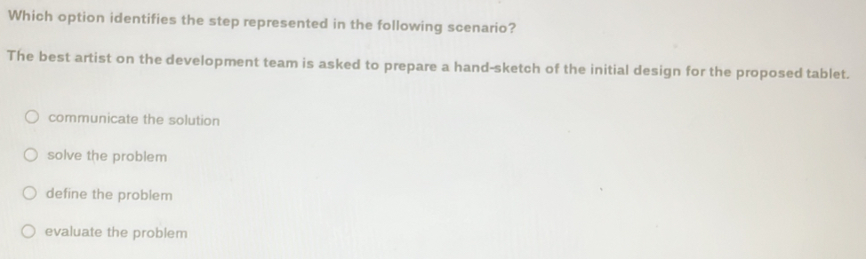 Which option identifies the step represented in the following scenario?
The best artist on the development team is asked to prepare a hand-sketch of the initial design for the proposed tablet.
communicate the solution
solve the problem
define the problem
evaluate the problem