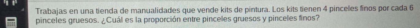 Trabajas en una tienda de manualidades que vende kits de pintura. Los kits tienen 4 pinceles finos por cada 6
pinceles gruesos. ¿Cuál es la proporción entre pinceles gruesos y pinceles finos?