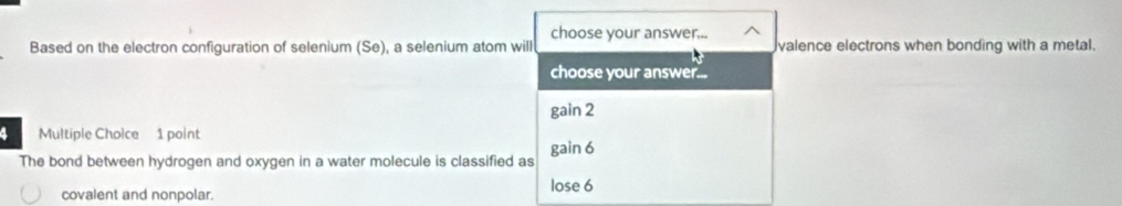 choose your answer...
Based on the electron configuration of selenium (Se), a selenium atom will valence electrons when bonding with a metal.
choose your answer...
gain 2
a Multiple Choice 1 point
The bond between hydrogen and oxygen in a water molecule is classified as gain 6
covalent and nonpolar. lose 6