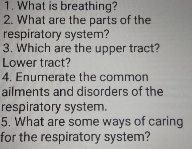 What is breathing? 
2. What are the parts of the 
respiratory system? 
3. Which are the upper tract? 
Lower tract? 
4. Enumerate the common 
ailments and disorders of the 
respiratory system. 
5. What are some ways of caring 
for the respiratory system?