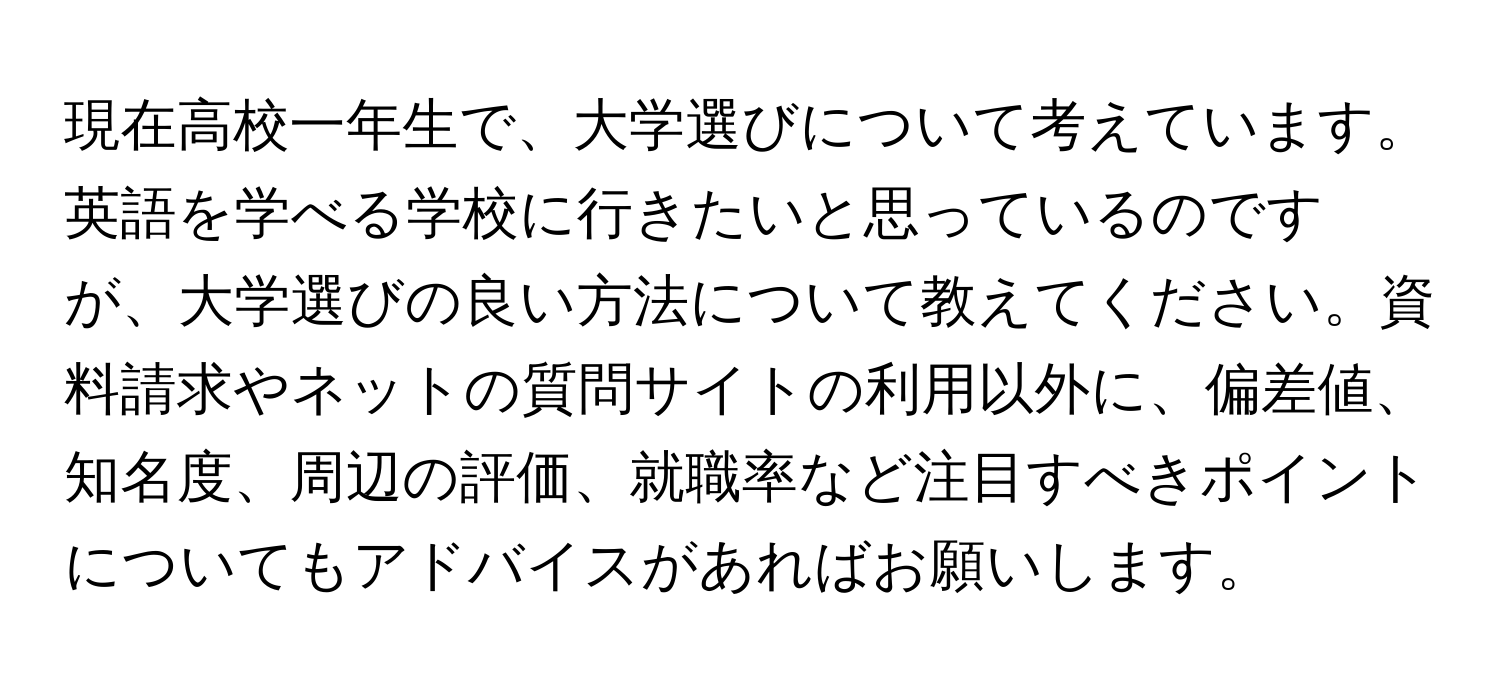 現在高校一年生で、大学選びについて考えています。英語を学べる学校に行きたいと思っているのですが、大学選びの良い方法について教えてください。資料請求やネットの質問サイトの利用以外に、偏差値、知名度、周辺の評価、就職率など注目すべきポイントについてもアドバイスがあればお願いします。