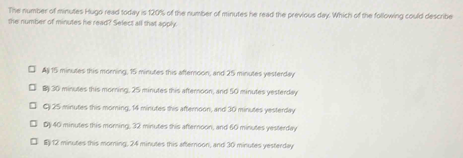 The number of minutes Hugo read today is 120% of the number of minutes he read the previous day. Which of the following could describe
the number of minutes he read? Select all that apply.
A) 15 minutes this morning, 15 minutes this afternoon, and 25 minutes yesterday
B 30 minutes this morning, 25 minutes this afternoon, and 50 minutes yesterday
C) 25 minutes this morning, 14 minutes this afternoon, and 30 minutes yesterday
D 40 minutes this morning, 32 minutes this afternoon, and 60 minutes yesterday
E12 minutes this morning, 24 minutes this afternoon, and 30 minutes yesterday