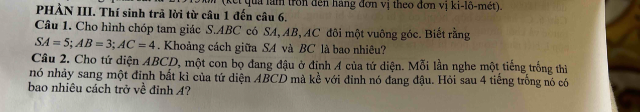 el qua làm trồn đen hàng đơn vị theo đơn vị ki-lô-mét). 
PHÀN III. Thí sinh trả lời từ câu 1 đến câu 6. 
Câu 1. Cho hình chóp tam giác S. ABC có SA, AB, AC đôi một vuông góc. Biết rằng
SA=5; AB=3; AC=4. Khoảng cách giữa SA và BC là bao nhiêu? 
Câu 2. Cho tứ diện ABCD, một con bọ đang đậu ở đỉnh A của tứ diện. Mỗi lần nghe một tiếng trống thì 
nó nhảy sang một đỉnh bất kì của tứ diện ABCD mà kề với đỉnh nó đang đậu. Hỏi sau 4 tiếng trống nó có 
bao nhiêu cách trở về đỉnh A?