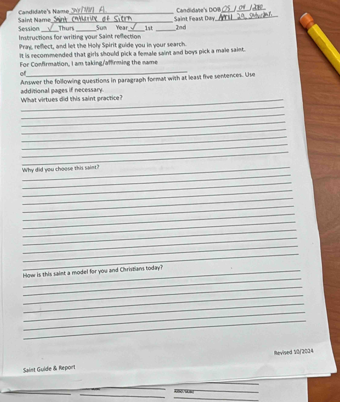 Candidate's Name_ Candidate's DOB_ 
_ 
_ 
Saint Name_ Saint Feast Day 
_ 
Session _Thurs _Sun Year_ 1st _2nd 
Instructions for writing your Saint reflection 
Pray, reflect, and let the Holy Spirit guide you in your search. 
It is recommended that girls should pick a female saint and boys pick a male saint. 
For Confirmation, I am taking/affirming the name 
_ 
of 
Answer the following questions in paragraph format with at least five sentences. Use 
additional pages if necessary. 
_What virtues did this saint practice? 
_ 
_ 
_ 
_ 
_ 
_ 
_ 
_ 
_Why did you choose this saint? 
_ 
_ 
_ 
_ 
_ 
_ 
_ 
_ 
_ 
_ 
_ 
_How is this saint a model for you and Christians today? 
_ 
_ 
_ 
_ 
_ 
Saint Guide & Report Revised 10/2024 
AUDIO / MUSiO