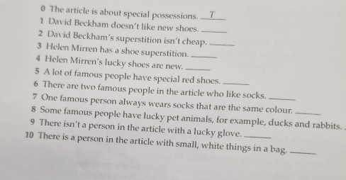 The article is about special possessions. _. T_ 
1 David Beckham doesn't like new shoes._ 
2 David Beckham’s superstition isn't cheap._ 
3 Helen Mirren has a shoe superstition._ 
4 Helen Mirren's lucky shoes are new. 
5 A lot of famous people have special red shoes. 
6 There are two famous people in the article who like socks. 
7 One famous person always wears socks that are the same colour. 
8 Some famous people have lucky pet animals, for example, ducks and rabbits. . 
9 There isn’t a person in the article with a lucky glove. 
10 There is a person in the article with small, white things in a bag._