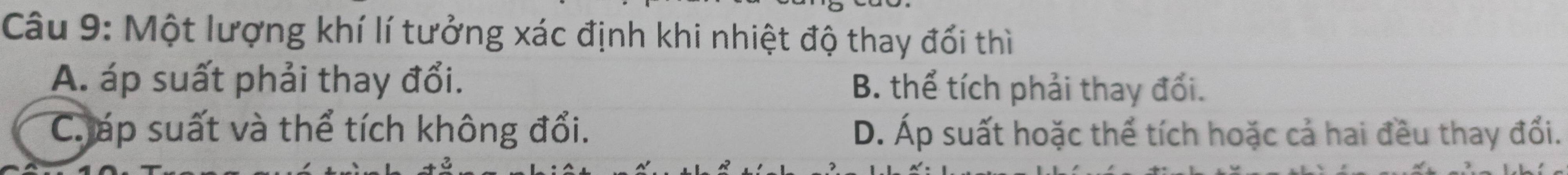 Một lượng khí lí tưởng xác định khi nhiệt độ thay đổi thì
A. áp suất phải thay đổi. B. thể tích phải thay đổi.
Cáp suất và thể tích không đổi. D. Áp suất hoặc thể tích hoặc cả hai đều thay đổi.