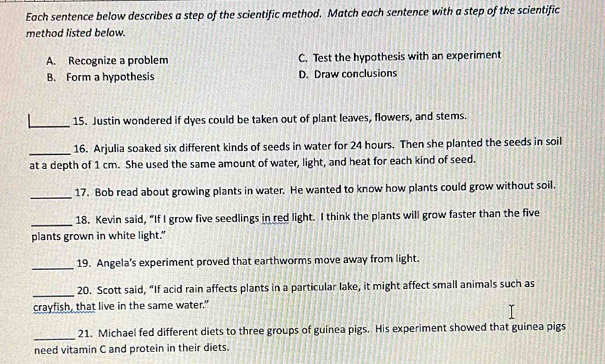 Each sentence below describes a step of the scientific method. Match each sentence with a step of the scientific
method listed below.
A. Recognize a problem C. Test the hypothesis with an experiment
B. Form a hypothesis D. Draw conclusions
_15. Justin wondered if dyes could be taken out of plant leaves, flowers, and stems.
_16. Arjulia soaked six different kinds of seeds in water for 24 hours. Then she planted the seeds in soil
at a depth of 1 cm. She used the same amount of water, light, and heat for each kind of seed.
_17. Bob read about growing plants in water. He wanted to know how plants could grow without soil.
_18. Kevin said, “If I grow five seedlings in red light. I think the plants will grow faster than the five
plants grown in white light."
_19. Angela’s experiment proved that earthworms move away from light.
_20. Scott said, “If acid rain affects plants in a particular lake, it might affect small animals such as
crayfish, that live in the same water.”
_21. Michael fed different diets to three groups of guinea pigs. His experiment showed that guinea pigs
need vitamin C and protein in their diets.