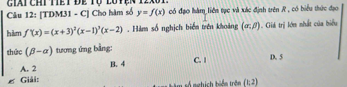 giai chi tiết đề tụ luyện
Câu 12: [TDM31 - C] Cho hàm số y=f(x) có đạo hàm liên tục và xác định trên R , có biểu thức đạo
hàm f'(x)=(x+3)^2(x-1)^3(x-2). Hàm số nghịch biến trên khoảng (alpha ;beta ). Giá trị lớn nhất của biểu
thức (beta -alpha ) tương ứng bằng:
A. 2 B. 4 C. 1
D. 5
Giải:
số nghịch biển trên (1;2)